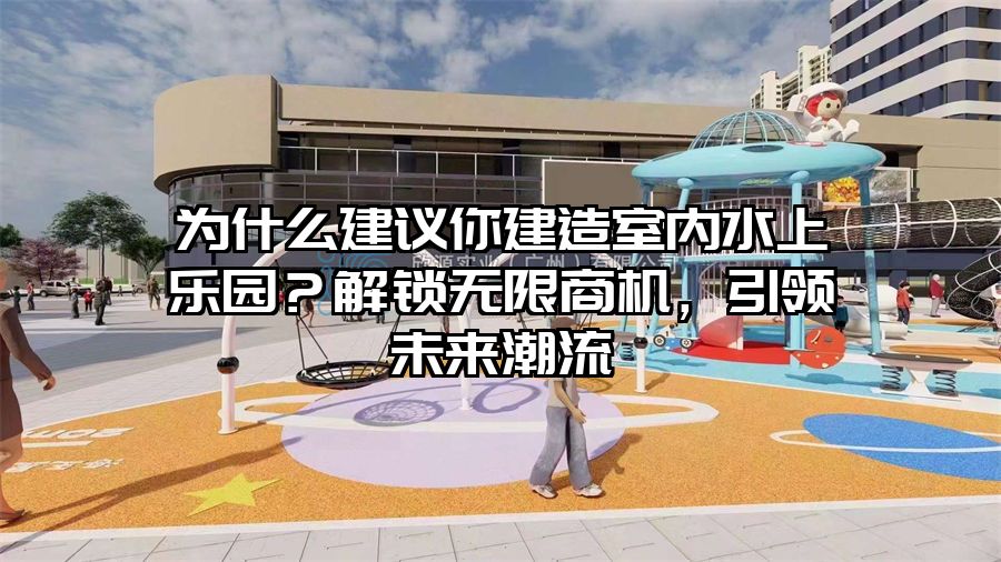 為什么建議你建造室內水上樂園？解鎖無限商機，引領未來潮流