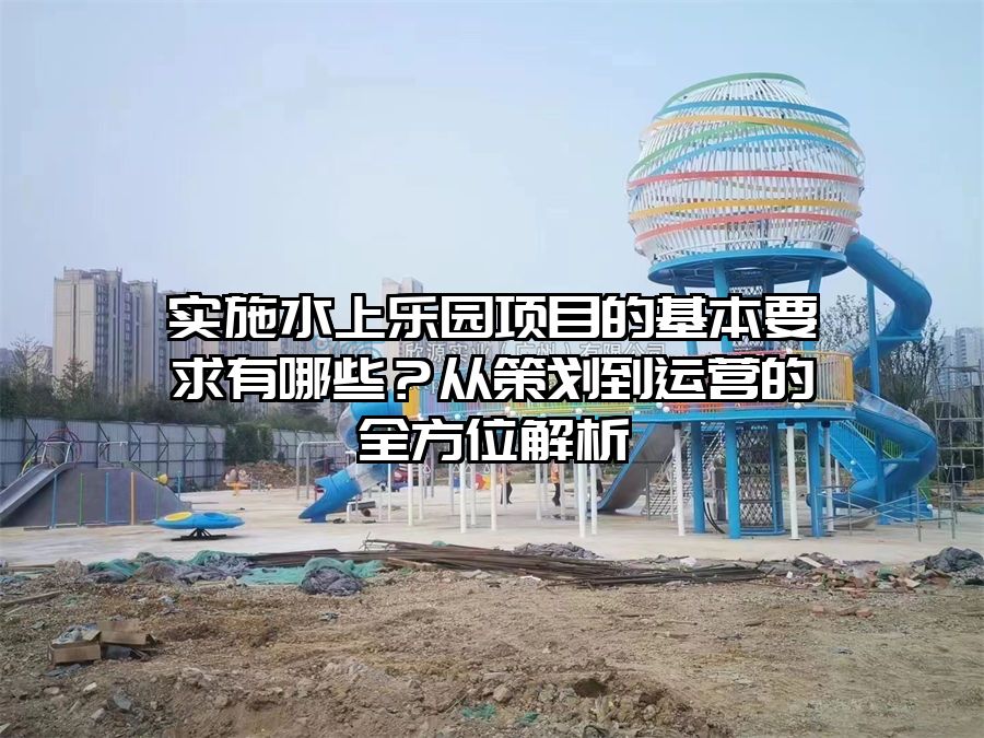 實(shí)施水上樂園項(xiàng)目的基本要求有哪些？從策劃到運(yùn)營(yíng)的全方位解析