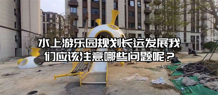 水上游樂園規(guī)劃長遠(yuǎn)發(fā)展我們應(yīng)該注意哪些問題呢？