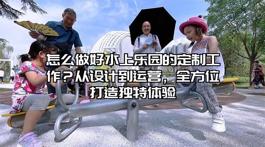 怎么做好水上樂園的定制工作？從設(shè)計(jì)到運(yùn)營(yíng)，全方位打造獨(dú)特體驗(yàn)