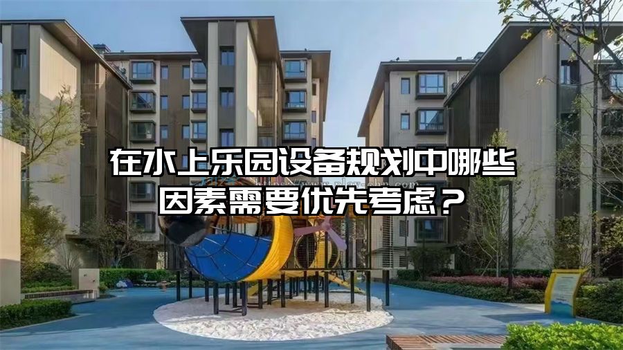 在水上樂園設備規劃中哪些因素需要優先考慮？