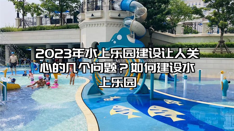 2023年水上樂園建設(shè)讓人關(guān)心的幾個問題？如何建設(shè)水上樂園
