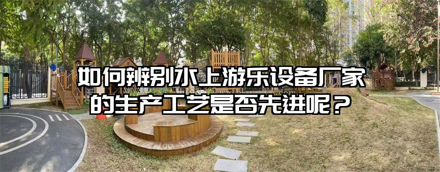 如何辨別水上游樂(lè)設(shè)備廠(chǎng)家的生產(chǎn)工藝是否先進(jìn)呢？
