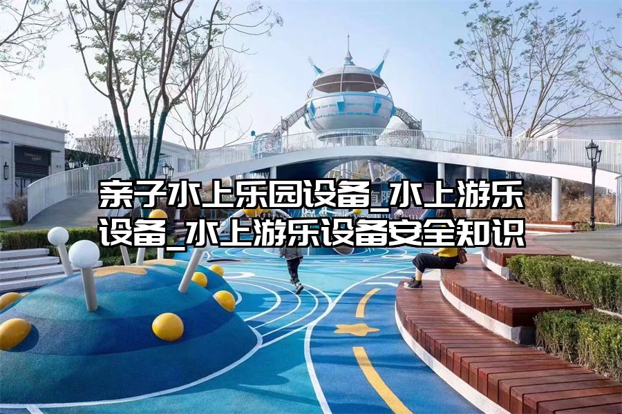 親子水上樂園設備_水上游樂設備_水上游樂設備安全知識