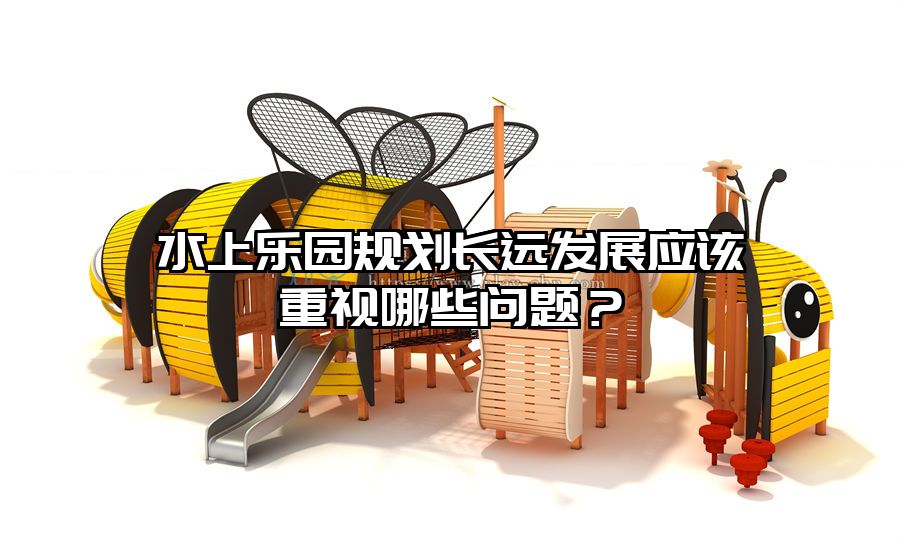 水上樂園規(guī)劃長遠(yuǎn)發(fā)展應(yīng)該重視哪些問題？