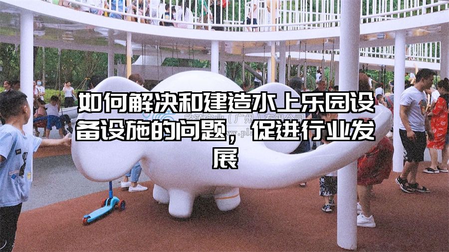 如何解決和建造水上樂園設備設施的問題，促進行業發展