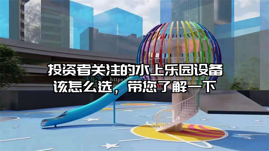 投資者關(guān)注的水上樂園設(shè)備該怎么選，帶您了解一下