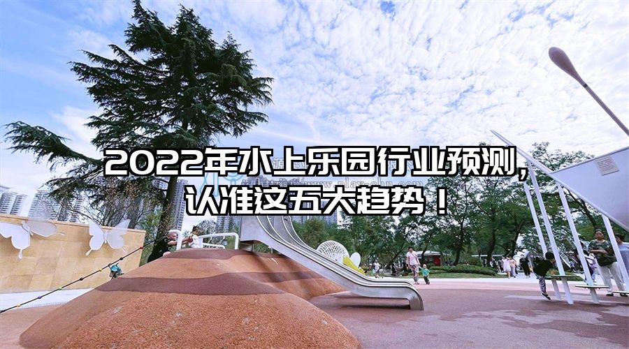 2022年水上樂園行業(yè)預(yù)測，認(rèn)準(zhǔn)這五大趨勢！