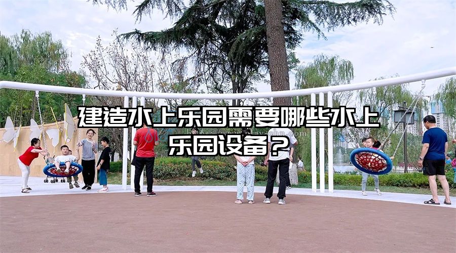 建造水上樂(lè)園需要哪些水上樂(lè)園設(shè)備？