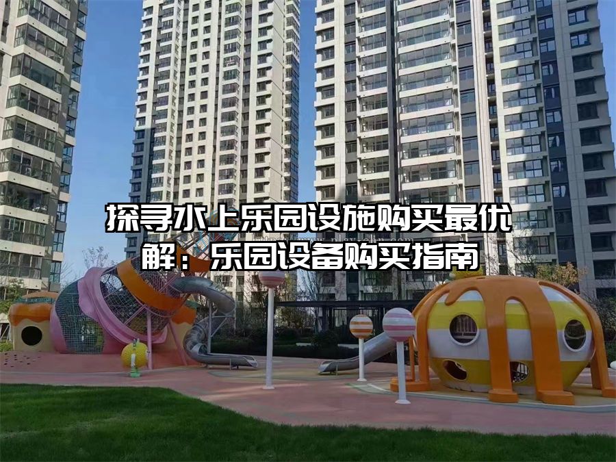 探尋水上樂園設(shè)施購(gòu)買最優(yōu)解：樂園設(shè)備購(gòu)買指南