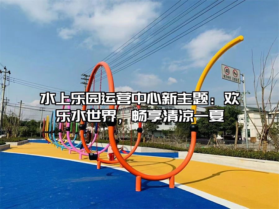 水上樂園運(yùn)營(yíng)中心新主題：歡樂水世界，暢享清涼一夏