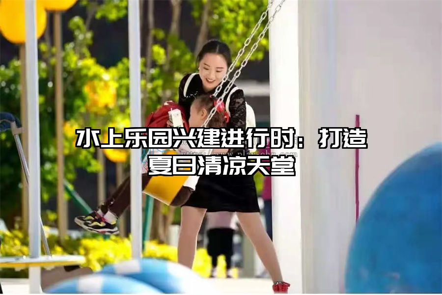 水上樂園興建進行時：打造夏日清涼天堂