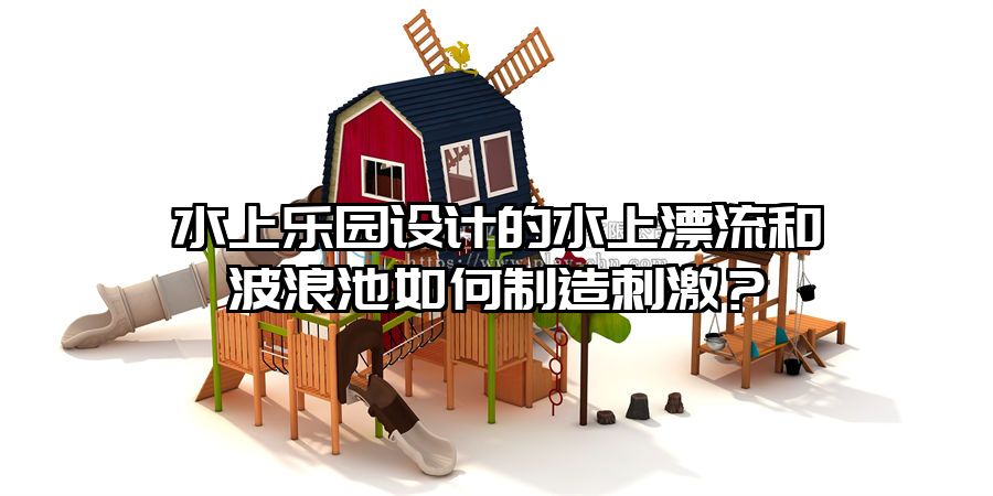 水上樂園設(shè)計的水上漂流和波浪池如何制造刺激？