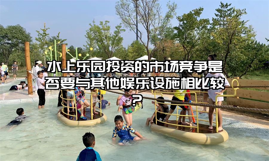 水上樂(lè)園投資的市場(chǎng)競(jìng)爭(zhēng)是否要與其他娛樂(lè)設(shè)施相比較？