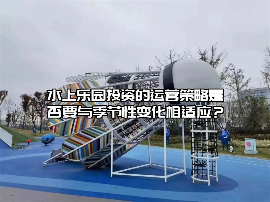 水上樂園投資的運營策略是否要與季節(jié)性變化相適應(yīng)？