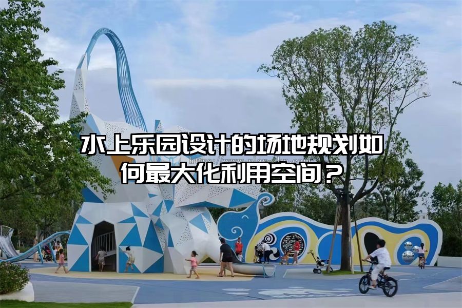 水上樂園設計的場地規劃如何最大化利用空間？