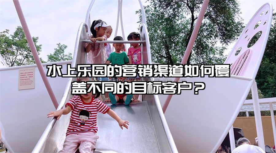 水上樂(lè)園的營(yíng)銷(xiāo)渠道如何覆蓋不同的目標(biāo)客戶？